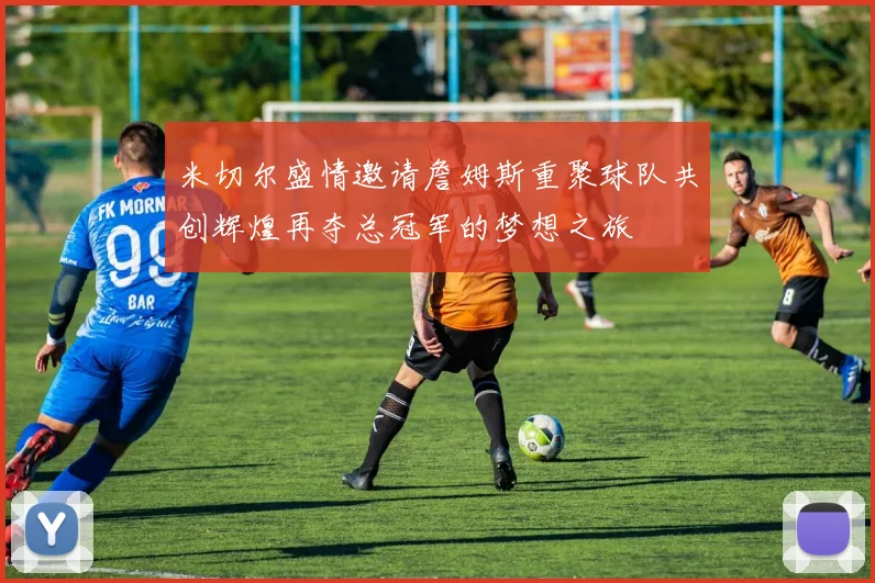 米切尔盛情邀请詹姆斯重聚球队共创辉煌再夺总冠军的梦想之旅