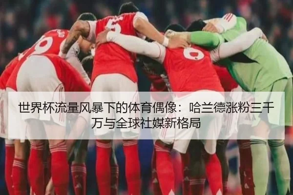 世界杯流量风暴下的体育偶像：哈兰德涨粉三千万与全球社媒新格局