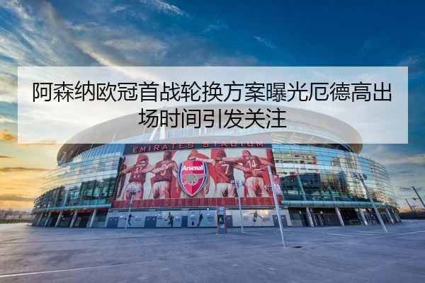 阿森纳欧冠首战轮换方案曝光厄德高出场时间引发关注