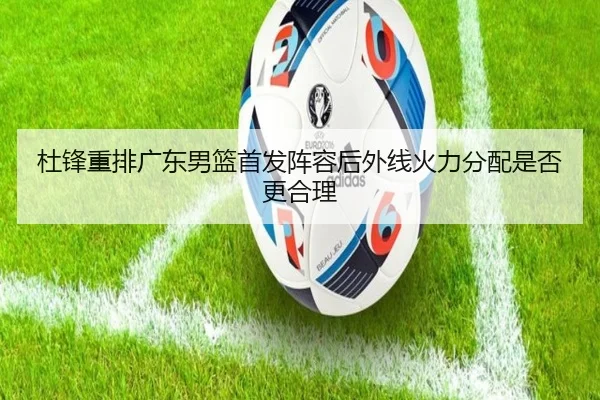 杜锋重排广东男篮首发阵容后外线火力分配是否更合理